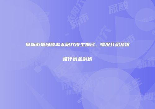 阜新市玻尿酸丰太阳穴医生排名、情况介绍及价格行情全解析