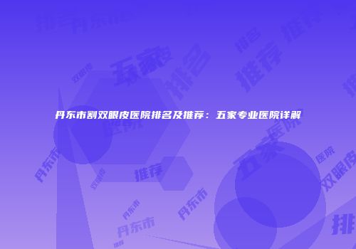 丹东市割双眼皮医院排名及推荐：五家专业医院详解