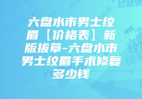 六盘水市男士纹眉【价格表】新版拔草-六盘水市男士纹眉手术修复多少钱