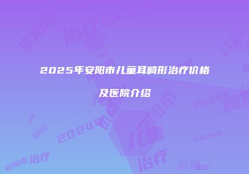 2025年安阳市儿童耳畸形治疗价格及医院介绍