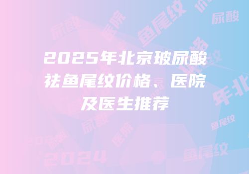 2025年北京玻尿酸祛鱼尾纹价格、医院及医生推荐