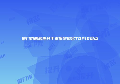 厦门市眼睑提升手术医院排名TOP10盘点