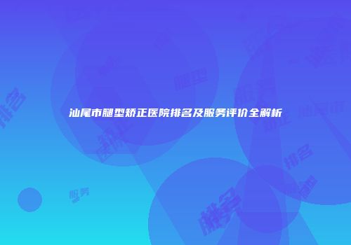 汕尾市腿型矫正医院排名及服务评价全解析
