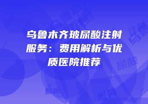 乌鲁木齐玻尿酸注射服务：费用解析与优质医院推荐