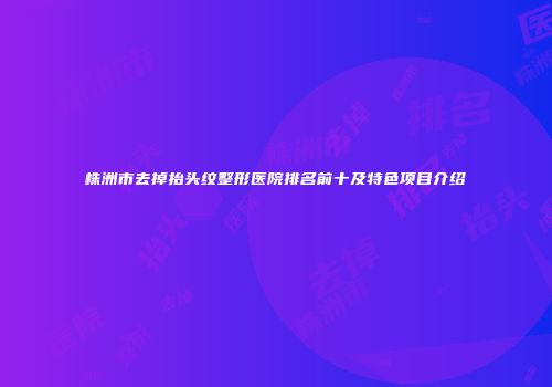 株洲市去掉抬头纹整形医院排名前十及特色项目介绍