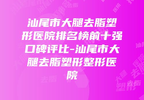 汕尾市大腿去脂塑形医院排名榜前十强口碑评比-汕尾市大腿去脂塑形整形医院