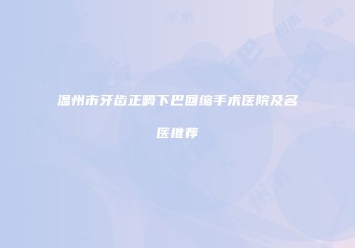 温州市牙齿正畸下巴回缩手术医院及名医推荐
