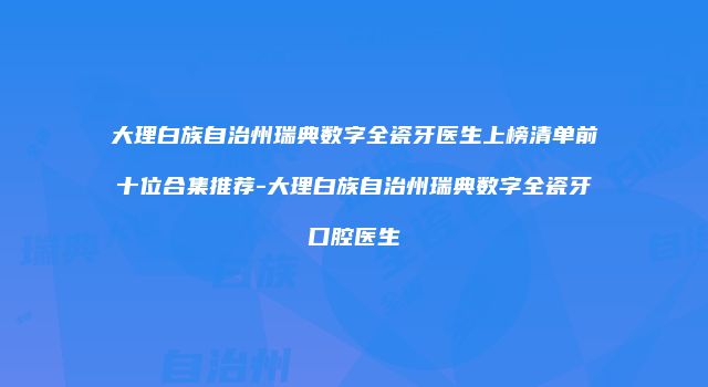 大理白族自治州瑞典数字全瓷牙医生上榜清单前十位合集推荐-大理白族自治州瑞典数字全瓷牙口腔医生