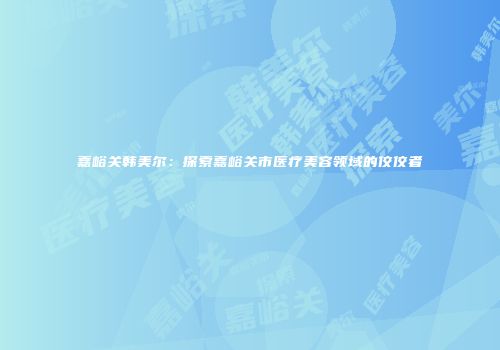 嘉峪关韩美尔：探索嘉峪关市医疗美容领域的佼佼者