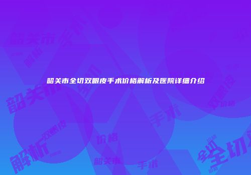 韶关市全切双眼皮手术价格解析及医院详细介绍