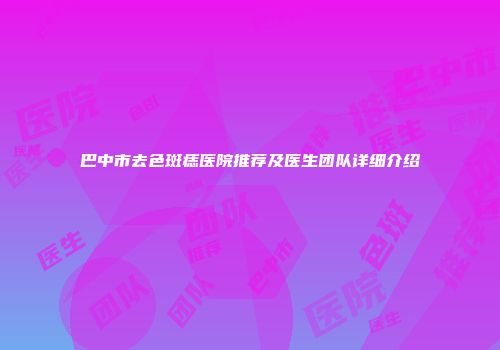 巴中市去色斑痣医院推荐及医生团队详细介绍