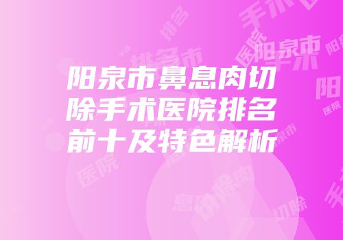 阳泉市鼻息肉切除手术医院排名前十及特色解析