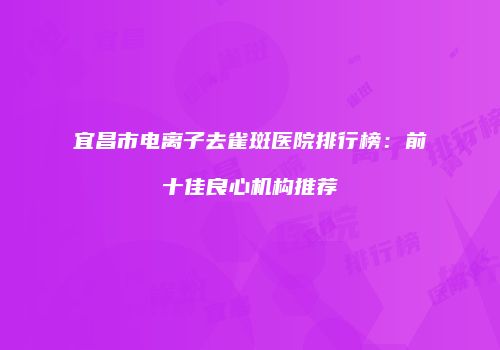 宜昌市电离子去雀斑医院排行榜：前十佳良心机构推荐