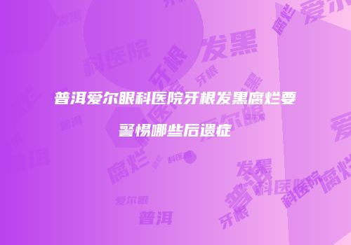 普洱爱尔眼科医院牙根发黑腐烂要警惕哪些后遗症