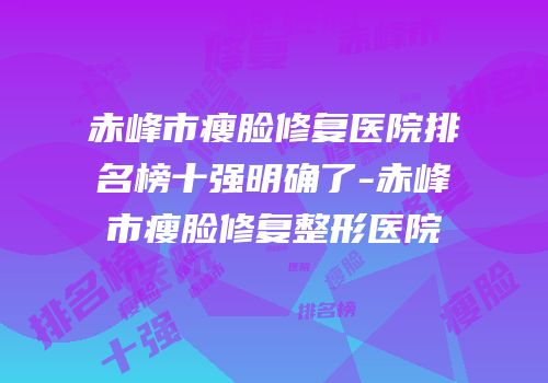 赤峰市瘦脸修复医院排名榜十强明确了-赤峰市瘦脸修复整形医院