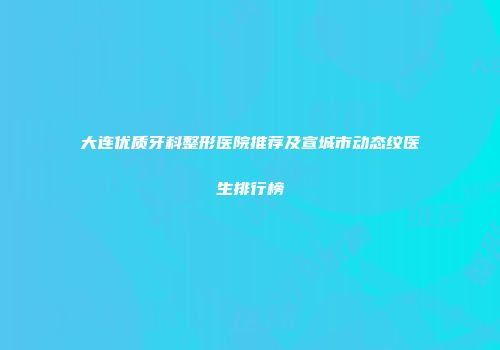 大连优质牙科整形医院推荐及宣城市动态纹医生排行榜