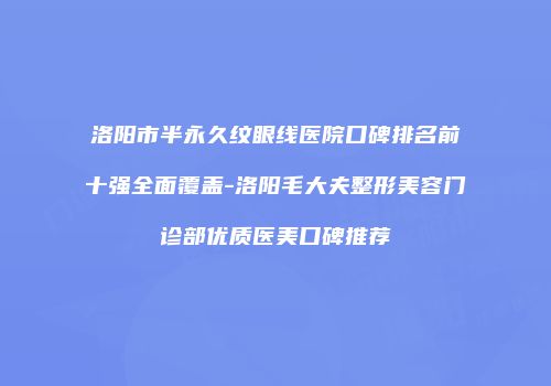 洛阳市半永久纹眼线医院口碑排名前十强全面覆盖-洛阳毛大夫整形美容门诊部优质医美口碑推荐