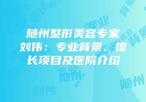 随州整形美容专家刘伟：专业背景、擅长项目及医院介绍