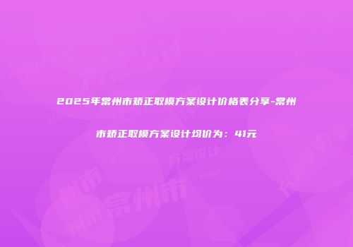 2025年常州市矫正取模方案设计价格表分享-常州市矫正取模方案设计均价为：41元