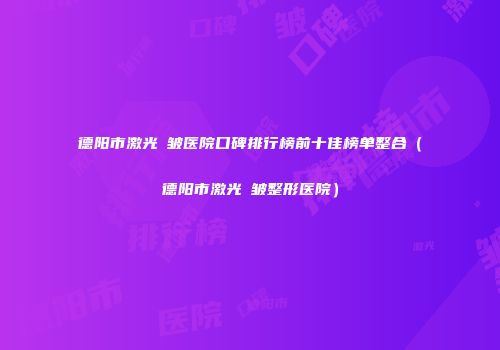 德阳市激光袪皱医院口碑排行榜前十佳榜单整合（德阳市激光袪皱整形医院）