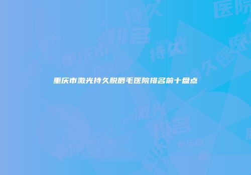 重庆市激光持久脱唇毛医院排名前十盘点