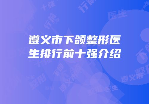 遵义市下颌整形医生排行前十强介绍