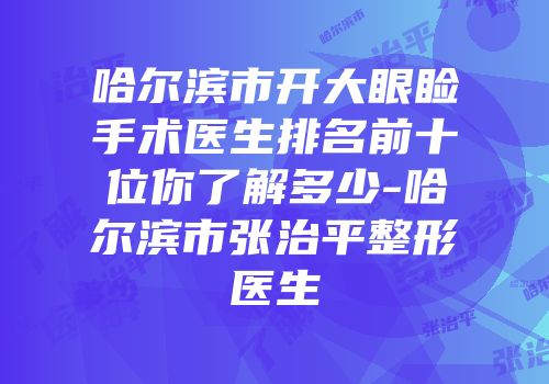哈尔滨市开大眼睑手术医生排名前十位你了解多少-哈尔滨市张治平整形医生