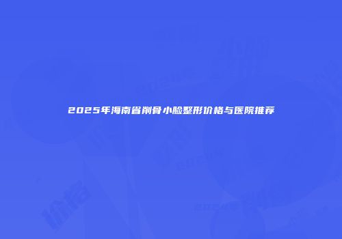 2025年海南省削骨小脸整形价格与医院推荐