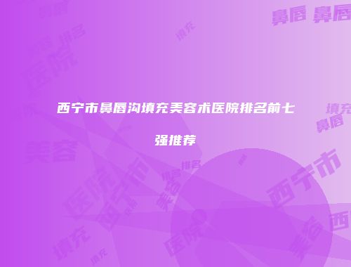 西宁市鼻唇沟填充美容术医院排名前七强推荐