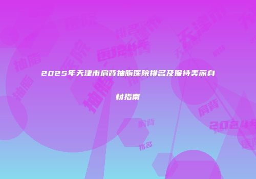 2025年天津市肩背抽脂医院排名及保持美丽身材指南
