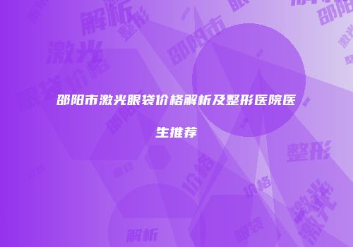 邵阳市激光眼袋价格解析及整形医院医生推荐