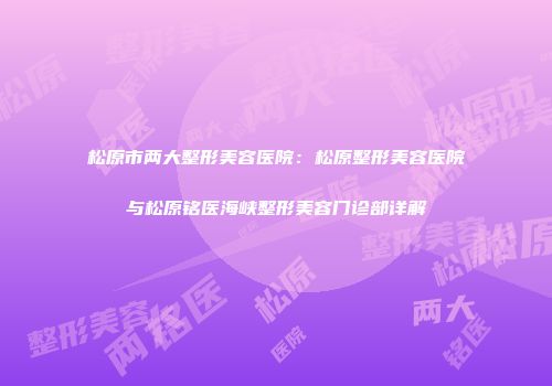 松原市两大整形美容医院：松原整形美容医院与松原铭医海峡整形美容门诊部详解