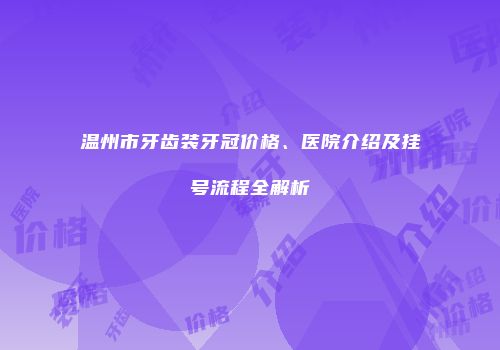 温州市牙齿装牙冠价格、医院介绍及挂号流程全解析