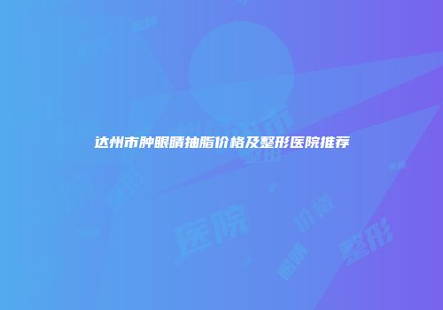 达州市肿眼睛抽脂价格及整形医院推荐
