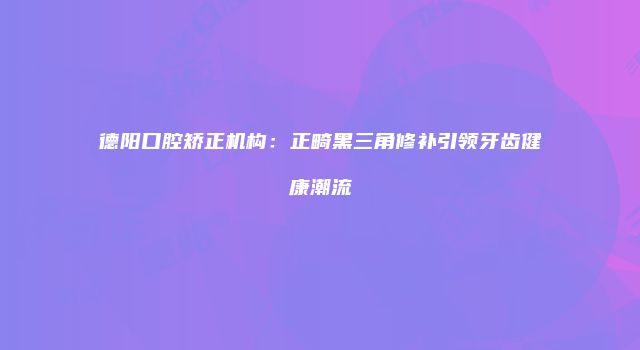 德阳口腔矫正机构：正畸黑三角修补引领牙齿健康潮流
