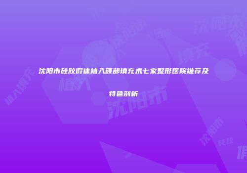 沈阳市硅胶假体植入额部填充术七家整形医院推荐及特色剖析