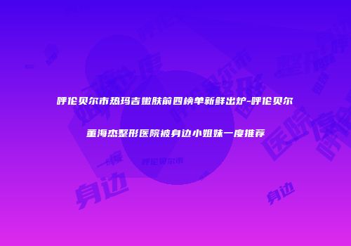 呼伦贝尔市热玛吉嫩肤前四榜单新鲜出炉-呼伦贝尔董海杰整形医院被身边小姐妹一度推荐