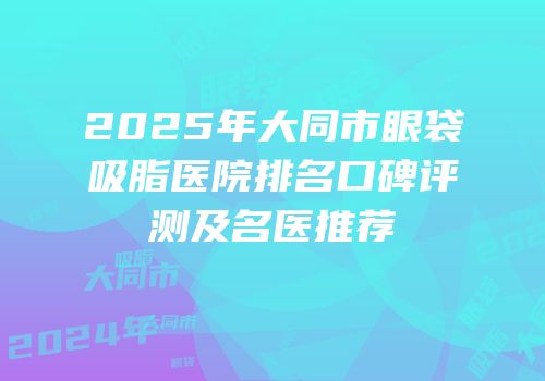 2025年大同市眼袋吸脂医院排名口碑评测及名医推荐