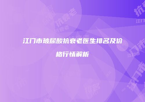 江门市玻尿酸抗衰老医生排名及价格行情解析
