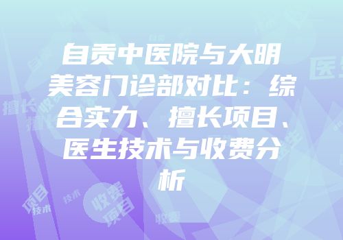 自贡中医院与大明美容门诊部对比：综合实力、擅长项目、医生技术与收费分析