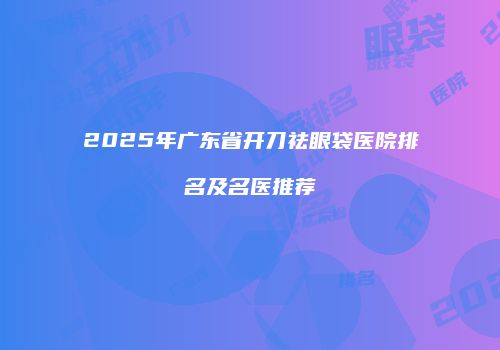 2025年广东省开刀祛眼袋医院排名及名医推荐