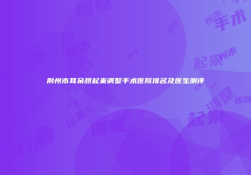 荆州市耳朵翘起来调整手术医院排名及医生测评