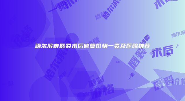 哈尔滨市唇裂术后修复价格一览及医院推荐