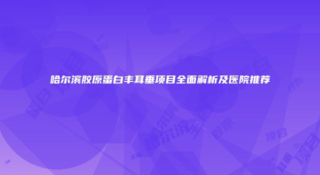 哈尔滨胶原蛋白丰耳垂项目全面解析及医院推荐