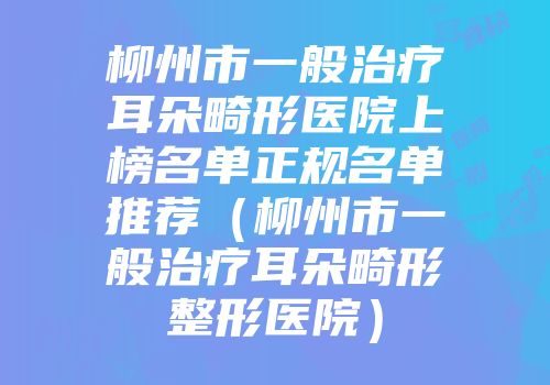 柳州市一般治疗耳朵畸形医院上榜名单正规名单推荐（柳州市一般治疗耳朵畸形整形医院）