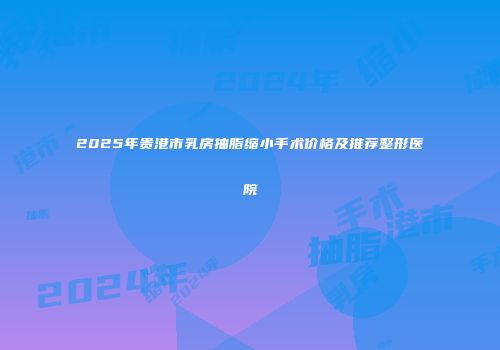 2025年贵港市乳房抽脂缩小手术价格及推荐整形医院