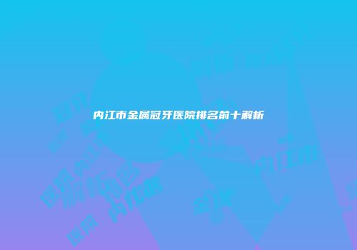内江市金属冠牙医院排名前十解析