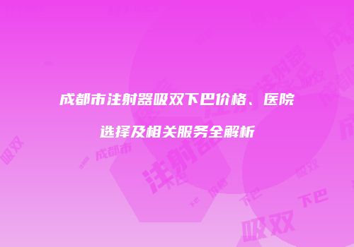 成都市注射器吸双下巴价格、医院选择及相关服务全解析