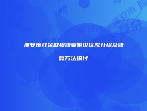 淮安市耳朵缺损修复整形医院介绍及修复方法探讨