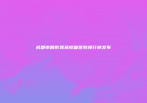 成都市畸形耳朵修复医院排行榜发布